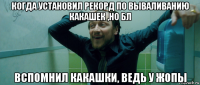 когда установил рекорд по вываливанию какашек ,но бл вспомнил какашки, ведь у жопы