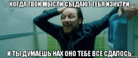 когда твои мысли съедают тебя изнутри и ты думаешь нах оно тебе все сдалось