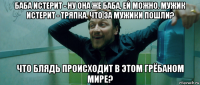 баба истерит - ну она же баба, ей можно. мужик истерит - тряпка. что за мужики пошли? что блядь происходит в этом грёбаном мире?