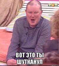  вот это ты шутканул