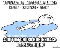 то чувство, когда обиделась на парня и бросила его а потом снова влюбилась и тебе стыдно