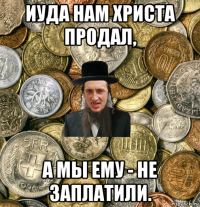 иуда нам христа продал, а мы ему - не заплатили.