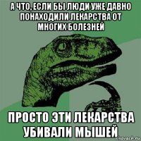 а что, если бы люди уже давно понаходили лекарства от многих болезней просто эти лекарства убивали мышей