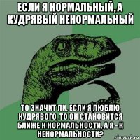 если я нормальный, а кудрявый ненормальный то значит ли, если я люблю кудрявого, то он становится ближе к нормальности, а я - к ненормальности?