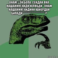 онам: "эй бола, сендан яна нашанинг хиди келябди" онам нашанинг хидини кайердан билади""""""""""""""""" ? 