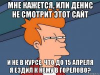 мне кажется, или денис не смотрит этот сайт и не в курсе, что до 15 апреля я ездил к нему в горелово?