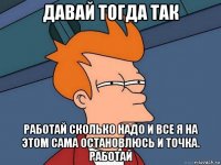 давай тогда так работай сколько надо и все я на этом сама остановлюсь и точка. работай