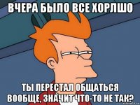 вчера было все хорлшо ты перестал общаться вообще, значит что-то не так?