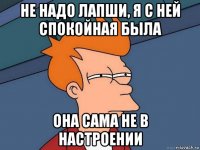 не надо лапши, я с ней спокойная была она сама не в настроении