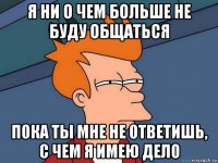 я ни о чем больше не буду общаться пока ты мне не ответишь, с чем я имею дело