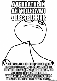 адекватный антисексуал девственник я считаю, что секс нужен только для продолжения рода. я не считаю что секс жизненно необходимый для человека, или является способом получения удовольствия, или способ проявления и продолжения любви у любовных пар.