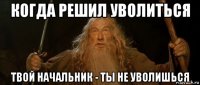 когда решил уволиться твой начальник - ты не уволишься