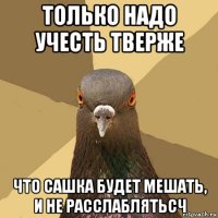 только надо учесть тверже что сашка будет мешать, и не расслаблятьсч