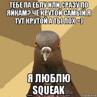 тебе па еблу или сразу по яйкам? чё крутой самый я тут крутой а ты лох =) я люблю _squeak_