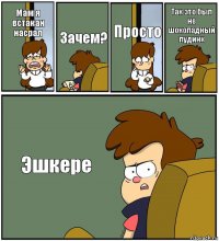 Мам я встакан насрал Зачем? Просто Так это был не шоколадный пудинк Эшкере