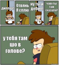 диппер! Отвянь Я сплю ну ты и дебил! чаво ты там сказала? у тебя там шо в голове?