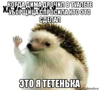 когда дима дрочил в туалете уборщица спросила кто это сделал это я тетенька