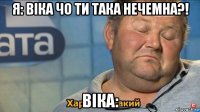 я: віка чо ти така нечемна?! віка: