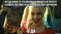 когда узнал то что можно не мучиться просто сломать автомат в котором достают игрушки -о да