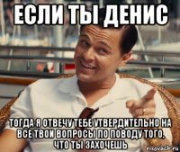 если ты денис тогда я отвечу тебе утвердительно на все твои вопросы по поводу того, что ты захочешь