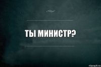 Ты министр?