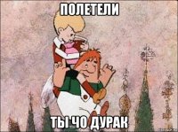 полетели ты чо дурак