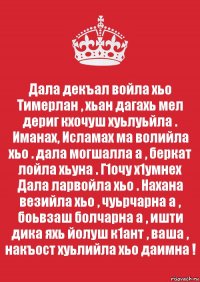 Дала декъал войла хьо Тимерлан , хьан дагахь мел дериг кхочуш хуьлуьйла . Иманах, Исламах ма волийла хьо . дала могшалла а , беркат лойла хьуна . Г1очу х1умнех Дала ларвойла хьо . Нахана везийла хьо , чуьрчарна а , боьвзаш болчарна а , ишти дика яхь йолуш к1ант , ваша , накъост хуьлийла хьо даимна !