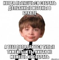 когда пытаешься собрать долбанные жетоны в бравле а тебе поподаются тупые тимейты,и ты никак не можешь их собрать