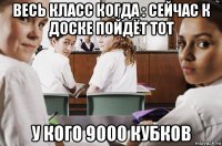 весь класс когда : сейчас к доске пойдёт тот у кого 9000 кубков