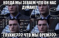 когда мы зеваем что он нас думают глухие??? что мы орем???