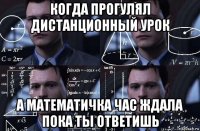 когда прогулял дистанционный урок а математичка час ждала пока ты ответишь