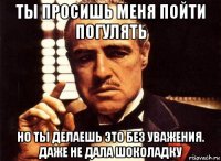 ты просишь меня пойти погулять но ты делаешь это без уважения. даже не дала шоколадку