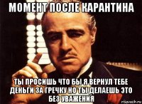 момент после карантина ты просишь что бы я вернул тебе деньги за гречку но ты делаешь это без уважения