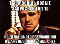 ты просишь новые запросы в топ-10 но делаешь это без уважения и даже не оплачиваешь счет