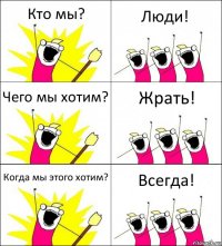 Кто мы? Люди! Чего мы хотим? Жрать! Когда мы этого хотим? Всегда!