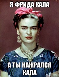 я фрида кала а ты нажрался кала