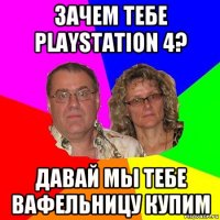 зачем тебе playstation 4? давай мы тебе вафельницу купим