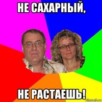 не сахарный, не растаешь!