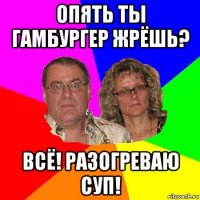 опять ты гамбургер жрёшь? всё! разогреваю суп!