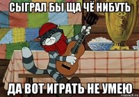 сыграл бы ща чё нибуть да вот играть не умею