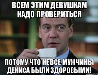 всем этим девушкам надо провериться потому что не все мужчины дениса были здоровыми!