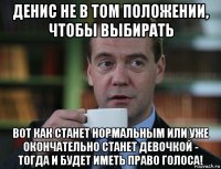 денис не в том положении, чтобы выбирать вот как станет нормальным или уже окончательно станет девочкой - тогда и будет иметь право голоса!