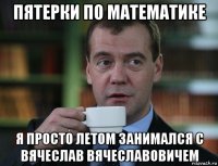 пятерки по математике я просто летом занимался с вячеслав вячеславовичем