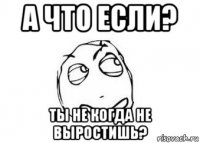 а что если? ты не когда не выростишь?