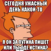 сегодня ужасный день какой-то я он за путина пишет или ты, где истина?