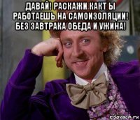 давай! раскажи какт ы работаешь на самоизоляции! без завтрака обеда и ужина! 