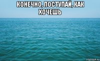 конечно, поступай, как хочешь 