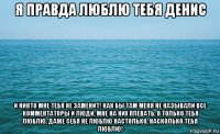 я правда люблю тебя денис и никто мне тебя не заменит! как бы там меня не называли все комментаторы и люди. мне на них плевать. я только тебя люблю. даже себя не люблю настолько, насколько тебя люблю!