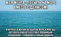 моя мечта - поехать на море вместе с денисом! я ни разу в жизни не был на море и мне бы хотелось оказаться там с любимым человеком - а люблю я только дениса!