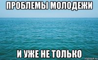 проблемы молодежи и уже не только